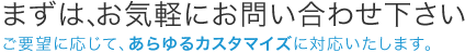 まずは、お気軽にお問い合わせ下さい。ご要望に応じて、あらゆるカスタマイズに対応いたします。