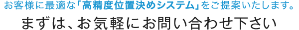 お客様に最適な「高精度位置決めシステム」をご提案いたします。まずは、お気軽にお問い合わせ下さい